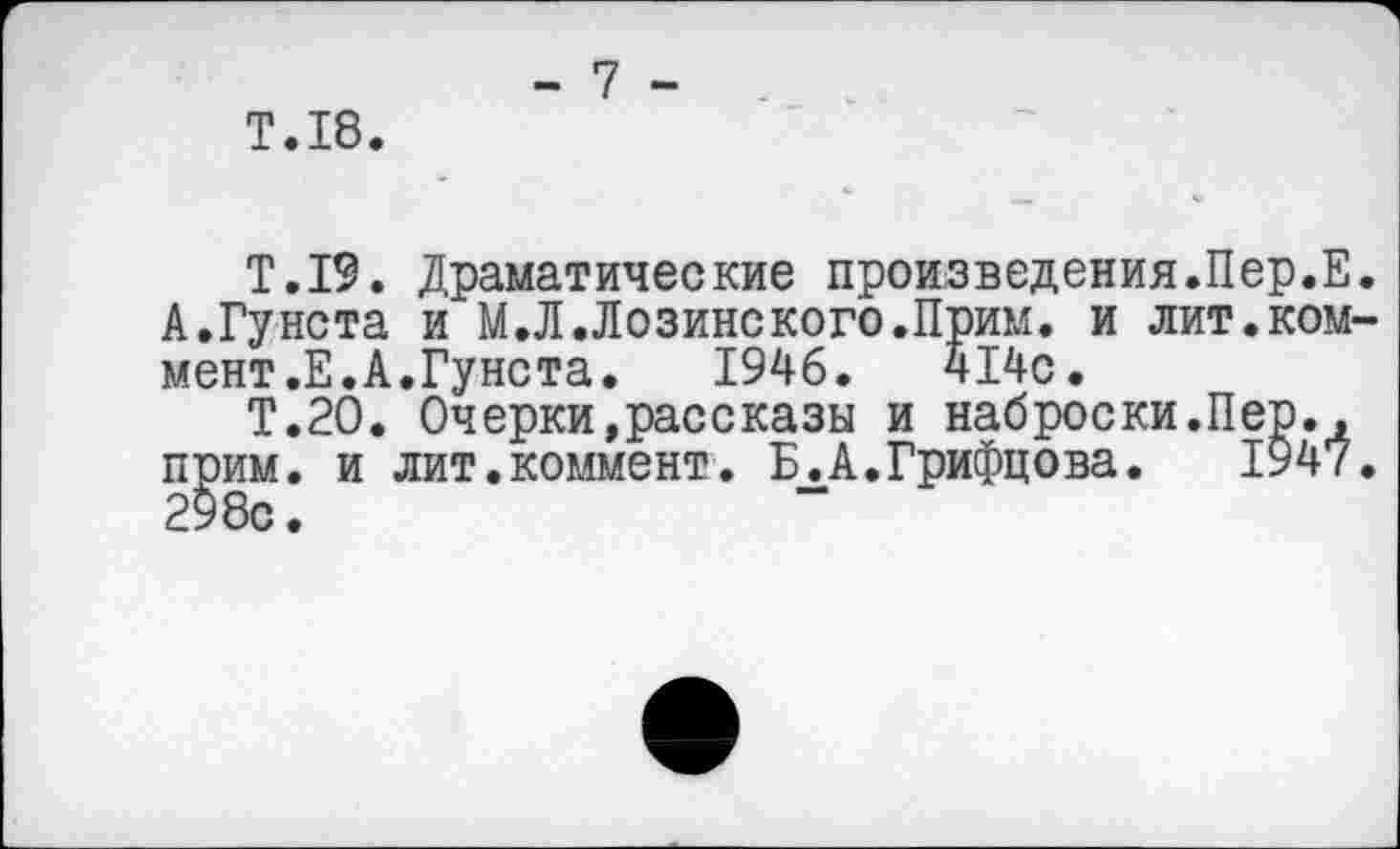 ﻿Т.18.
- 7 -
Т.19. А.Гунота мент.Е.А.Гунста
Т.2О. С и лит
Драматические произведения.Пер.Е. и М.Л.Лозинского.Прим. и лит.ком-7„ л. 1946. 414с.
Очерки,рассказы и наброски.Пер., прим, и лит.коммент. Б.А.Грифцова. 1947. 298с.